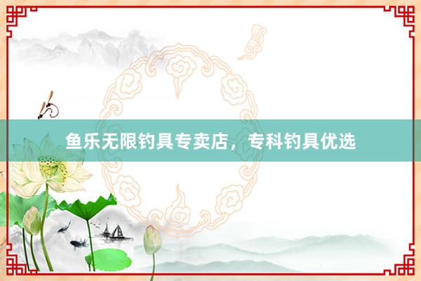 鱼乐无限钓具专卖店，专科钓具优选