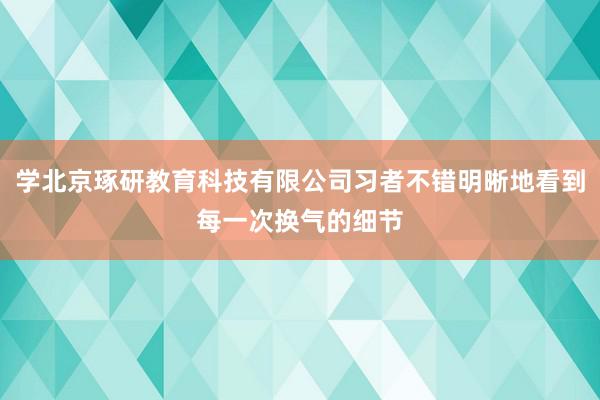 学北京琢研教育科技有限公司习者不错明晰地看到每一次换气的细节